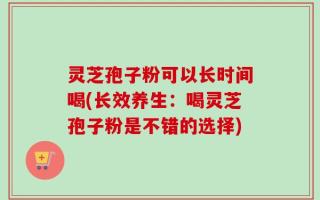 灵芝孢子粉可以长时间喝(长效养生：喝灵芝孢子粉是不错的选择)