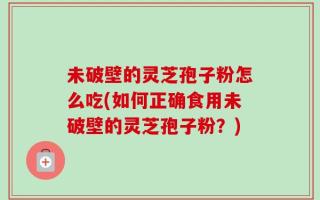 未破壁的灵芝孢子粉怎么吃(如何正确食用未破壁的灵芝孢子粉？)