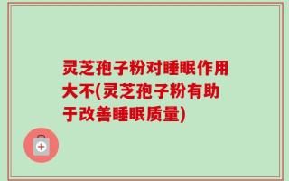 灵芝孢子粉对睡眠作用大不(灵芝孢子粉有助于改善睡眠质量)