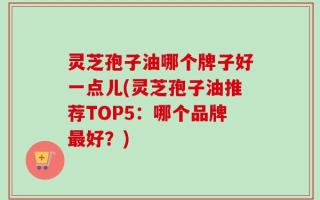 灵芝孢子油哪个牌子好一点儿(灵芝孢子油推荐TOP5：哪个品牌最好？)