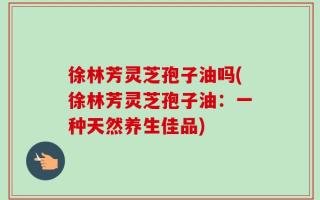徐林芳灵芝孢子油吗(徐林芳灵芝孢子油：一种天然养生佳品)