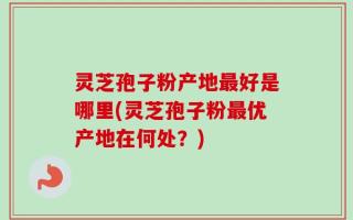 灵芝孢子粉产地最好是哪里(灵芝孢子粉最优产地在何处？)
