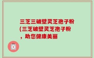 三芝三破壁灵芝孢子粉(三芝破壁灵芝孢子粉，助您健康美丽