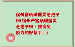 宿州富硒破壁灵芝孢子粉(宿州产富硒破壁灵芝孢子粉 - 提高免疫力的好帮手！)