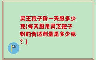 灵芝孢子粉一天服多少克(每天服用灵芝孢子粉的合适剂量是多少克？)