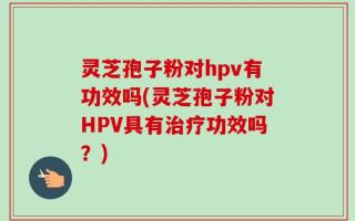 灵芝孢子粉对hpv有功效吗(灵芝孢子粉对HPV具有治疗功效吗？)