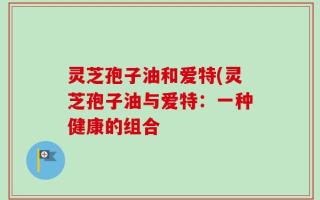 灵芝孢子油和爱特(灵芝孢子油与爱特：一种健康的组合