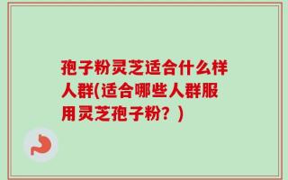 孢子粉灵芝适合什么样人群(适合哪些人群服用灵芝孢子粉？)
