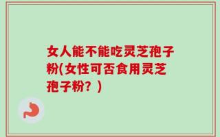 女人能不能吃灵芝孢子粉(女性可否食用灵芝孢子粉？)