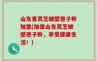 山东省灵芝破壁孢子粉加盟(加盟山东灵芝破壁孢子粉，享受健康生活！)