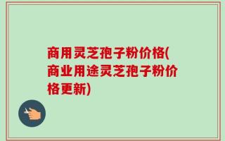 商用灵芝孢子粉价格(商业用途灵芝孢子粉价格更新)