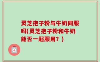 灵芝孢子粉与牛奶同服吗(灵芝孢子粉和牛奶能否一起服用？)