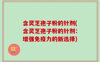 含灵芝孢子粉的针剂(含灵芝孢子粉的针剂：增强免疫力的新选择)
