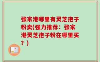 张家港哪里有灵芝孢子粉卖(强力推荐：张家港灵芝孢子粉在哪里买？)
