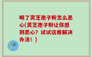 喝了灵芝孢子粉怎么恶心(灵芝孢子粉让你感到恶心？试试这些解决办法！)