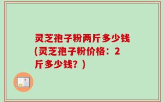 灵芝孢子粉两斤多少钱(灵芝孢子粉价格：2斤多少钱？)