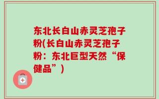 东北长白山赤灵芝孢子粉(长白山赤灵芝孢子粉：东北巨型天然“保健品”)