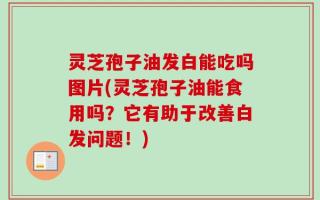 灵芝孢子油发白能吃吗图片(灵芝孢子油能食用吗？它有助于改善白发问题！)