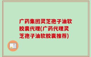 广药集团灵芝孢子油软胶囊代理(广药代理灵芝孢子油软胶囊推荐)