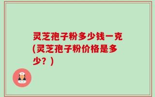 灵芝孢子粉多少钱一克(灵芝孢子粉价格是多少？)