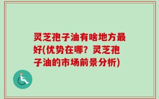 灵芝孢子油有啥地方最好(优势在哪？灵芝孢子油的市场前景分析)