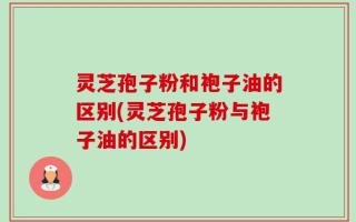 灵芝孢子粉和袍子油的区别(灵芝孢子粉与袍子油的区别)