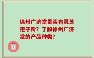 徐州广济堂是否有灵芝孢子粉？了解徐州广济堂的产品种类？