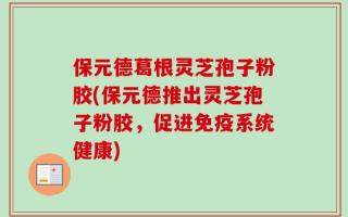 保元德葛根灵芝孢子粉胶(保元德推出灵芝孢子粉胶，促进免疫系统健康)
