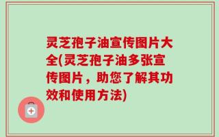 灵芝孢子油宣传图片大全(灵芝孢子油多张宣传图片，助您了解其功效和使用方法)