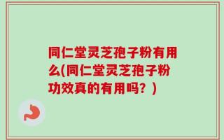 同仁堂灵芝孢子粉有用么(同仁堂灵芝孢子粉功效真的有用吗？)