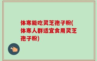 体寒能吃灵芝孢子粉(体寒人群适宜食用灵芝孢子粉)