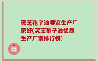 灵芝孢子油哪家生产厂家好(灵芝孢子油优质生产厂家排行榜)