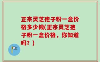 正宗灵芝孢子粉一盒价格多少钱(正宗灵芝孢子粉一盒价格，你知道吗？)