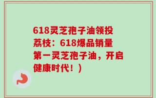 618灵芝孢子油领投荔枝：618爆品销量第一灵芝孢子油，开启健康时代！)