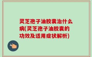 灵芝孢子油胶囊治什么病(灵芝孢子油胶囊的功效及适用症状解析)