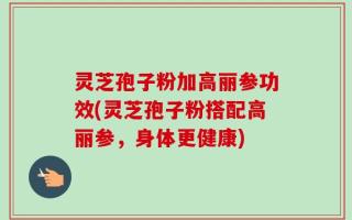灵芝孢子粉加高丽参功效(灵芝孢子粉搭配高丽参，身体更健康)