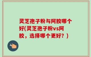 灵芝孢子粉与阿胶哪个好(灵芝孢子粉vs阿胶，选择哪个更好？)