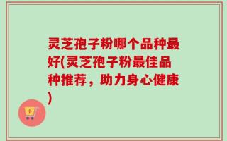 灵芝孢子粉哪个品种最好(灵芝孢子粉最佳品种推荐，助力身心健康)