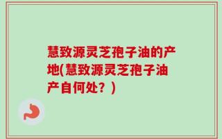 慧致源灵芝孢子油的产地(慧致源灵芝孢子油产自何处？)