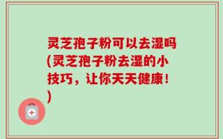 灵芝孢子粉可以去湿吗(灵芝孢子粉去湿的小技巧，让你天天健康！)