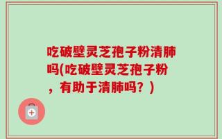 吃破壁灵芝孢子粉清肺吗(吃破壁灵芝孢子粉，有助于清肺吗？)