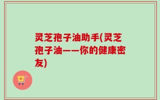 灵芝孢子油助手(灵芝孢子油——你的健康密友)