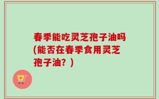 春季能吃灵芝孢子油吗(能否在春季食用灵芝孢子油？)