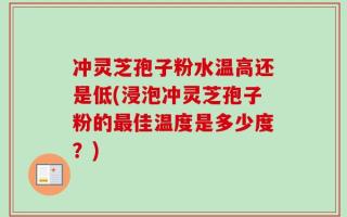 冲灵芝孢子粉水温高还是低(浸泡冲灵芝孢子粉的最佳温度是多少度？)