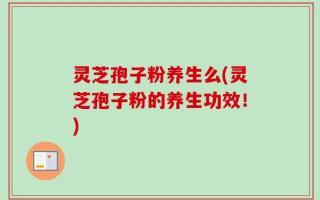 灵芝孢子粉养生么(灵芝孢子粉的养生功效！)