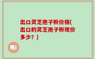 出口灵芝孢子粉价格(出口的灵芝孢子粉现价多少？)