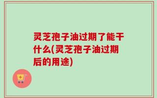 灵芝孢子油过期了能干什么(灵芝孢子油过期后的用途)