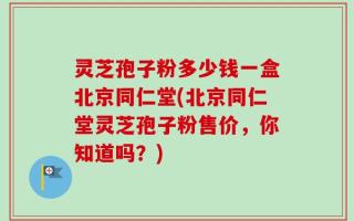灵芝孢子粉多少钱一盒北京同仁堂(北京同仁堂灵芝孢子粉售价，你知道吗？)