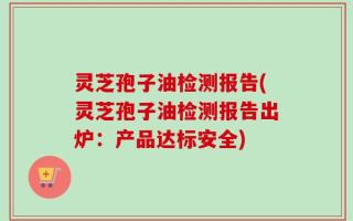 灵芝孢子油检测报告(灵芝孢子油检测报告出炉：产品达标安全)