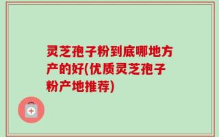 灵芝孢子粉到底哪地方产的好(优质灵芝孢子粉产地推荐)